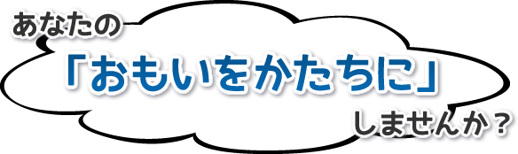 あなたの『おもいをかたちに』しませんか？